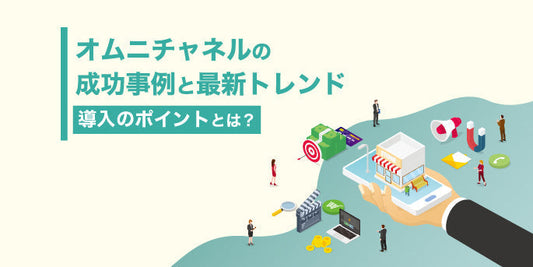 オムニチャネルの成功事例と最新トレンド｜導入のポイントとは？
